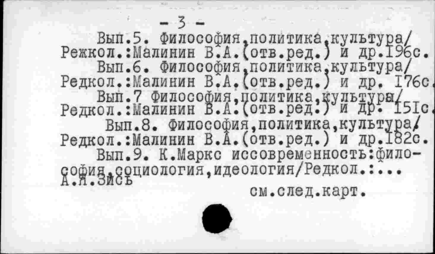 ﻿-ъ -
Вып.5. Философия.политика.культура/ Режкол.:Малинин В.А.(отв.ред.) и др.196 с.
Вып.б. Философия.политика.культура/ Редкол.:Малинин ВСА.(отв.ред.) и др. 176с
Вып.7 Философия»политика,культура/ Редкол.Шалинин В.А.(отв.ред.) и др. 151с
Вып.8. Философия,политика,культура/ Редкол.:Малинин В.А.(отв.ред.) и др.182с.
Вып.9. К.Маркс иссовременностыфило-^о|и§^доциология,идеолот’ия/Редкол.:... см.след.карт.